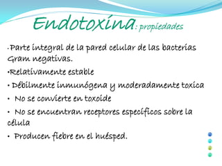 Endotoxina: propiedades
•Parte integral de la pared celular de las bacterias
Gram negativas.
•Relativamente estable

• Débilmente inmunógena y moderadamente toxica

• No se convierte en toxoide

• No se encuentran receptores específicos sobre la
célula
• Producen fiebre en el huésped.
 