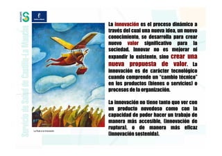 La innovación es el proceso dinámico a
                          través del cual una nueva idea, un nuevo
                          conocimiento, se desarrolla para crear
                          nuevo valor significativo para la
                          sociedad. Innovar no es mejorar ni
                          expandir lo existente, sino crear una
                          nueva propuesta de valor. La
                          innovación es de carácter tecnológico
                          cuando comprende un “cambio técnico”
                          en los productos (bienes o servicios) o
                          procesos de la organización.

                          La innovación no tiene tanto que ver con
                          un producto novedoso como con la
                          capacidad de poder hacer un trabajo de
                          manera más accesible, (innovación de
La Ruta a la Innovación
                          ruptura), o de manera más eficaz
                          (innovación sostenida).
 