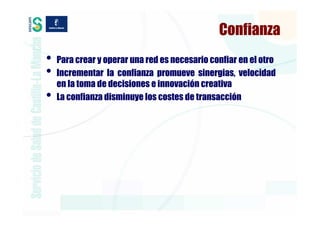 Confianza
•   Para crear y operar una red es necesario confiar en el otro
•   Incrementar la confianza promueve sinergias, velocidad
    en la toma de decisiones e innovación creativa
•   La confianza disminuye los costes de transacción
 
