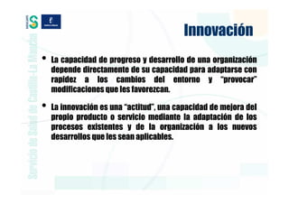 Innovación
•   La capacidad de progreso y desarrollo de una organización
    depende directamente de su capacidad para adaptarse con
    rapidez a los cambios del entorno y “provocar”
    modificaciones que les favorezcan.

•   La innovación es una “actitud”, una capacidad de mejora del
    propio producto o servicio mediante la adaptación de los
    procesos existentes y de la organización a los nuevos
    desarrollos que les sean aplicables.
 