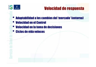 Velocidad de respuesta

• Adaptabilidad a los cambios del ‘mercado’ (entorno)
• Velocidad en el Control
• Velocidad en la toma de decisiones
• Ciclos de vida veloces
 
