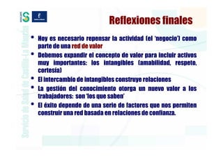 Reflexiones finales
•   Hoy es necesario repensar la actividad (el ‘negocio’) como
    parte de una red de valor
•   Debemos expandir el concepto de valor para incluir activos
    muy importantes: los intangibles (amabilidad, respeto,
    cortesía)
•   El intercambio de intangibles construye relaciones
•   La gestión del conocimiento otorga un nuevo valor a los
    trabajadores: son ‘los que saben’
•   El éxito depende de una serie de factores que nos permiten
    construir una red basada en relaciones de confianza.
 