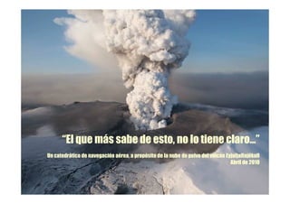 “El que más sabe de esto, no lo tiene claro…”
Un catedrático de navegación aérea, a propósito de la nube de polvo del volcán Eyjafjallajökull
                                                                                 Abril de 2010
 