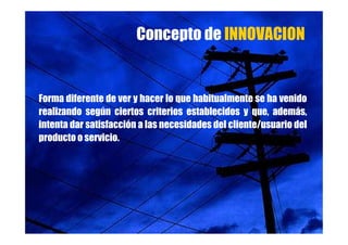 Concepto de INNOVACION


Forma diferente de ver y hacer lo que habitualmente se ha venido
realizando según ciertos criterios establecidos y que, además,
intenta dar satisfacción a las necesidades del cliente/usuario del
producto o servicio.
 