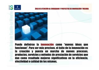 ÁREA DE ATENCIÓN AL CIUDADANO Y PROYECTOS DE INNOVACIÓN Y MEJORA




Puede definirse la innovación como “nuevas ideas que
funcionan”. Para ser más precisos, el éxito de la innovación es
la creación y puesta en marcha de nuevos procesos,
productos, servicios y métodos de prestación de servicios que
dan como resultado mejoras significativas en la eficiencia,
efectividad o calidad de los mismos.
 