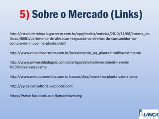 5) Sobre o Mercado (Links)
http://estadodeminas.lugarcerto.com.br/app/noticia/noticias/2012/11/08/interna_no
ticias,46681/patrimonio-de-afetacao-resguarda-os-direitos-do-consumidor-nacompra-de-imovel-na-planta.shtml
http://www.ronaldocorretor.com.br/investimento_na_planta.html#investimento
http://www.universidadegaia.com.br/artigo/detalhe/investimento-em-im
%C3%B3veis-na-planta
http://www.meubolsoemdia.com.br/canais/dica/imovel-na-planta-vale-a-pena
http://ayres-consultoria.webnode.com
https://www.facebook.com/lancaimoveismg

 