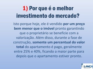 1) Por que é o melhor
investimento do mercado?
Isto porque hoje, ele é vendido por um preço
bem menor que o imóvel pronto garantindo
que o proprietário se beneficie com a
valorização. Além disso, durante a fase de
construção, somente um percentual do valor
total do apartamento é pago, geralmente
entre 25% e 40%, ficando a maior parte para
depois que o apartamento estiver pronto.

 