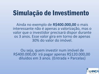 Simulação de Investimento
Ainda no exemplo de R$400.000,00 o mais
interessante não é apenas a valorização, mas o
valor que o investidor precisará dispor durante
os 3 anos. Esse valor gira em torno de apenas
30% do valor do imóvel.
Ou seja, quem investir num imóvel de
R$400.000,00 irá pagar apenas R$120.000,00
diluídos em 3 anos. (Entrada + Parcelas)

 