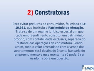 2) Construtoras
Para evitar prejuízos ao consumidor, foi criada a Lei
10.931, que instituiu o Patrimônio de Afetação.
Trata-se de um regime jurídico especial em que
cada empreendimento constitui um patrimônio
próprio, com contabilidade exclusiva, separada do
restante das operações da construtora. Sendo
assim, todo o valor arrecadado com a venda dos
apartamentos será destinado à conta bancária do
empreendimento e esse montante só poderá ser
usado na obra em questão.

 