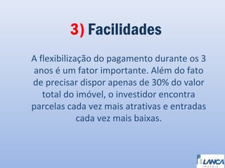 3) Facilidades
A flexibilização do pagamento durante os 3
anos é um fator importante. Além do fato
de precisar dispor apenas de 30% do valor
total do imóvel, o investidor encontra
parcelas cada vez mais atrativas e entradas
cada vez mais baixas.

 