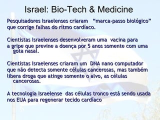 Israel :  Bio - Tech & Medicine   Pesquisadores Israelenses criaram  “marca-passo biológico”  que corrige falhas do rítmo cardíaco. Cientistas Israelenses desenvolveram uma  vacina para  a gripe que previne a doença por 5 anos somente com uma gota nasal. Cientistas Israelenses criaram um  DNA nano computador  que não detecta somente células cancerosas, mas também  libera droga que atinge somente o alvo, as células cancerosas. A tecnologia Israelense  das células tronco está sendo usada  nos EUA para regenerar tecido cardíaco 