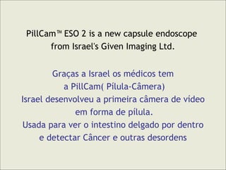 PillCam™ ESO 2 is a new capsule endoscope  from Israel's Given Imaging Ltd. Graças a Israel os médicos tem a PillCam( Pílula-Câmera) Israel desenvolveu a primeira câmera de vídeo em forma de pílula. Usada para ver o intestino delgado por dentro  e detectar Câncer e outras desordens 