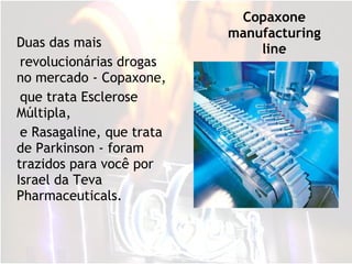 Copaxone manufacturing line Duas das mais revolucionárias drogas no mercado - Copaxone,  que trata Esclerose Múltipla, e Rasagaline, que trata de Parkinson - foram trazidos para você por Israel da Teva Pharmaceuticals. 