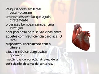 Pesquisadores em Israel desenvolveram um novo dispositivo que ajuda diretamente  o coração bombear sangue, uma inovação  com potencial para salvar vidas entre  aqueles com insuficiência cardíaca. O novo  dispositivo sincronizado com a câmera  ajuda o médico diagnosticar operações  mecânicas do coração através de um  sofisticado sistema de sensores. 