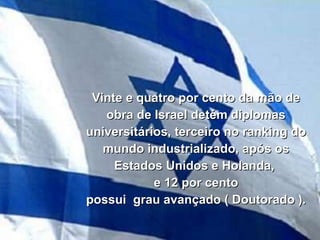 Vinte e quatro por cento da mão de obra de Israel detém diplomas universitários, terceiro no ranking do mundo industrializado, após os Estados Unidos e Holanda,  e 12 por cento possui  grau avançado ( Doutorado ). 
