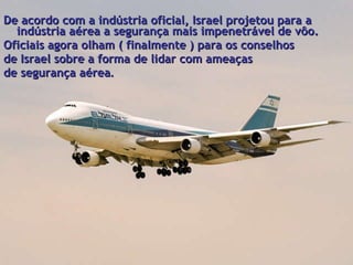   De acordo com a indústria oficial, Israel projetou para a indústria aérea a segurança mais impenetrável de vôo. Oficiais agora olham ( finalmente ) para os conselhos  de Israel sobre a forma de lidar com ameaças  de segurança aérea . 
