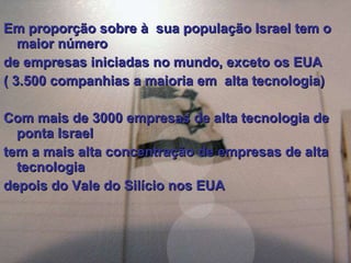 Em proporção sobre à  sua população Israel tem o maior número  de empresas iniciadas no mundo, exceto os EUA ( 3.500 companhias a maioria em  alta tecnologia) Com mais de 3000 empresas de alta tecnologia de ponta Israel  tem a mais alta concentração de empresas de alta tecnologia  depois do Vale do Silício nos EUA 