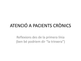 ATENCIÓ A PACIENTS CRÒNICS 
Reflexions des de la primera línia 
(ben bé podriem dir “la trinxera”) 
 