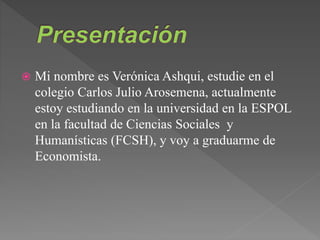  Mi nombre es Verónica Ashqui, estudie en el
colegio Carlos Julio Arosemena, actualmente
estoy estudiando en la universidad en la ESPOL
en la facultad de Ciencias Sociales y
Humanísticas (FCSH), y voy a graduarme de
Economista.
 