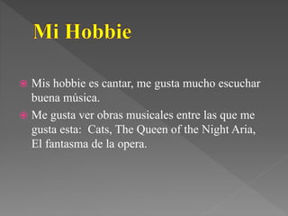  Mis hobbie es cantar, me gusta mucho escuchar
buena música.
 Me gusta ver obras musicales entre las que me
gusta esta: Cats, The Queen of the Night Aria,
El fantasma de la opera.
 