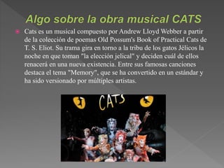  Cats es un musical compuesto por Andrew Lloyd Webber a partir
de la colección de poemas Old Possum's Book of Practical Cats de
T. S. Eliot. Su trama gira en torno a la tribu de los gatos Jélicos la
noche en que toman "la elección jelical" y deciden cuál de ellos
renacerá en una nueva existencia. Entre sus famosas canciones
destaca el tema "Memory", que se ha convertido en un estándar y
ha sido versionado por múltiples artistas.
 