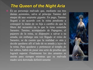  Es un personaje malvado que, mediante sus tres
damas asistentes, salva al príncipe Tamino del
ataque de una serpiente gigante. En pago, Tamino
llegará a un acuerdo con la reina pendiente a
conseguir la mano de su hija a cambio de que la
libere del secuestro en la que la tiene sometida
Sarastro. Tamino, acompañado de Papageno, el
pajarero de la reina, se dispondrá a salvar a su
amada, sin embargo una vez llegado al reino de
Sarastro, se da cuenta que la realidad es otra y
decide quedarse allí al lado de su amada y lejos de
la reina. Para quedarse y pertenecer al templo de
los sabios, habrá de pasar una serie de pruebas que
logrará superar. Finalmente los dos amantes se
unirán para siempre mientras que su malvada
madre será derrotada definitivamente
 