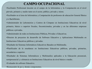 CAMPO OCUPACIONAL
•Facilitador Profesional docente en el campo de la Informática y la Computación en el nivel
párvulo, primario y medio tanto en el sector, público, privado y mixto.
•Facilitador en el área de Informática y Computación de profesores de educación General Básica
y/o Bachillerato.
•Administrador de Laboratorios y Centros de Cómputo en Instituciones Educativas de nivel
primario, básico o superior fiscales, fiscomicionales, privadas y en las diferentes empresas
públicas o privadas.
•Administrador de redes en Instituciones Públicas, Privadas o Educativas.
•Director de proyectos de desarrollo de Software Educativo y Aplicaciones Multimedia en
Instituciones Educativas públicas y privadas.
•Diseñador de Sistemas Informáticos Educativos Basados en Multimedia.
•Planificador de la enseñanza en Instituciones Educativas públicas, privadas, primarias,
secundarias o superior.
•Diseñador de Sistemas Informáticos y Multimedios aplicados a la Educación presencial,
semipresencial y a distancia en Instituciones Educativas de nivel básico o medio.
•Evaluador de software Educativo.
•Restaurador de pcs y demás componentes.
 
