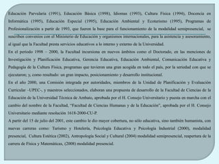Educación Parvularia (1991), Educación Básica (1998), Idiomas (1993), Cultura Física (1994), Docencia en
Informática (1995), Educación Especial (1995), Educación Ambiental y Ecoturismo (1995), Programas de
Profesionalización a partir de 1993, que fueron la base para el funcionamiento de la modalidad semipresencial, se
suscriben convenios con el Ministerio de Educación y organismos internacionales, para la asistencia y asesoramiento,
al igual que la Facultad presta servicios educativos a lo interno y externo de la Universidad.
En el período 1998 – 2000, la Facultad incursiona en nuevos ámbitos como el Doctorado, en las menciones de
Investigación y Planificación Educativa, Gerencia Educativa, Educación Ambiental, Comunicación Educativa y
Pedagogía de la Cultura Física, programas que tuvieron una gran acogida en todo el país, por la seriedad con que se
ejecutaron; y, como resultado: un gran impacto, posicionamiento y desarrollo institucional.
En el año 2000, una Comisión integrada por autoridades, miembros de la Unidad de Planificación y Evaluación
Curricular –UPEC-, y maestros seleccionados, elaboran una propuesta de desarrollo de la Facultad de Ciencias de la
Educación de la Universidad Técnica de Ambato, aprobada por el H. Consejo Universitario y puesta en marcha con el
cambio del nombre de la Facultad, “Facultad de Ciencias Humanas y de la Educación”, aprobada por el H. Consejo
Universitario mediante resolución 1618-2000-CU-P.
A partir del 15 de julio del 2001, este cambio le dio mayor cobertura, no sólo educativa, sino también humanista, con
nuevas carreras como: Turismo y Hotelería, Psicología Educativa y Psicología Industrial (2000), modalidad
presencial, Cultura Estética (2002), Antropología Social y Cultural (2004) modalidad semipresencial, reapertura de la
carrera de Física y Matemáticas, (2008) modalidad presencial.
 