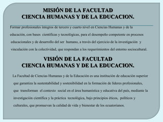 MISIÓN DE LA FACULTAD
       CIENCIA HUMANAS Y DE LA EDUCACION.
Formar profesionales íntegros de tercero y cuarto nivel en Ciencias Humanas y de la

educación, con bases científicas y tecnológicas, para el desempeño competente en procesos

educacionales y de desarrollo del ser humano, a través del ejercicio de la investigación y

vinculación con la colectividad, que respondan a los requerimientos del entorno sociocultural.

              VISIÓN DE LA FACULTAD
       CIENCIA HUMANAS Y DE LA EDUCACION.
 La Facultad de Ciencias Humanas y de la Educación es una institución de educación superior

  que garantiza la sustentabilidad y sostenibilidad en la formación de líderes profesionales,

  que transforman el contexto social en el área humanística y educativa del país, mediante la

  investigación científica y la práctica tecnológica, bajo principios éticos, políticos y

  culturales, que promuevan la calidad de vida y bienestar de los ecuatorianos.
 