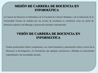 MISIÓN DE CARRERA DE DOCENCIA EN
                       INFORMÁTICA

La Carrera de Docencia en Informática de la Facultad de Ciencias Humanas y de la Educación de la
Universidad Técnica de Ambato por sus niveles de excelencia se constituirá como un centro de
formación superior con liderazgo y proyección nacional e internacional.



              VISIÓN DE CARRERA DE DOCENCIA EN
                         INFORMÁTICA

  Formar profesionales líderes competentes, con visión humanista y pensamiento crítico a través de la
  Docencia, la Investigación y la Vinculación, que apliquen, promuevan y difundan el conocimiento
  respondiendo a las necesidades del país.
 