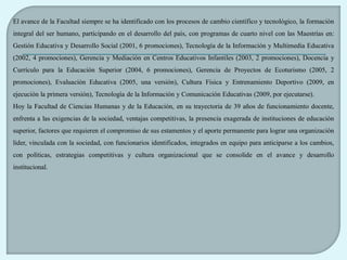 El avance de la Facultad siempre se ha identificado con los procesos de cambio científico y tecnológico, la formación
integral del ser humano, participando en el desarrollo del país, con programas de cuarto nivel con las Maestrías en:
Gestión Educativa y Desarrollo Social (2001, 6 promociones), Tecnología de la Información y Multimedia Educativa
(2002, 4 promociones), Gerencia y Mediación en Centros Educativos Infantiles (2003, 2 promociones), Docencia y
Currículo para la Educación Superior (2004, 6 promociones), Gerencia de Proyectos de Ecoturismo (2005, 2
promociones), Evaluación Educativa (2005, una versión), Cultura Física y Entrenamiento Deportivo (2009, en
ejecución la primera versión), Tecnología de la Información y Comunicación Educativas (2009, por ejecutarse).
Hoy la Facultad de Ciencias Humanas y de la Educación, en su trayectoria de 39 años de funcionamiento docente,
enfrenta a las exigencias de la sociedad, ventajas competitivas, la presencia exagerada de instituciones de educación
superior, factores que requieren el compromiso de sus estamentos y el aporte permanente para lograr una organización
líder, vinculada con la sociedad, con funcionarios identificados, integrados en equipo para anticiparse a los cambios,
con políticas, estrategias competitivas y cultura organizacional que se consolide en el avance y desarrollo
institucional.
 