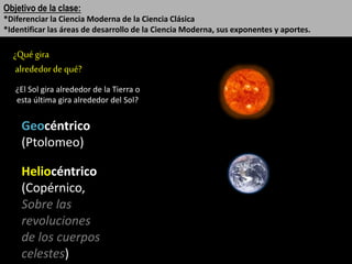 Objetivo de la clase: 
*Diferenciar la Ciencia Moderna de la Ciencia Clásica 
*Identificar las áreas de desarrollo de la Ciencia Moderna, sus exponentes y aportes. 
¿Qué gira 
alrededor de qué? 
¿El Sol gira alrededor de la Tierra o 
esta última gira alrededor del Sol? 
Geocéntrico 
(Ptolomeo) 
Heliocéntrico 
(Copérnico, 
Sobre las 
revoluciones 
de los cuerpos 
celestes) 
 