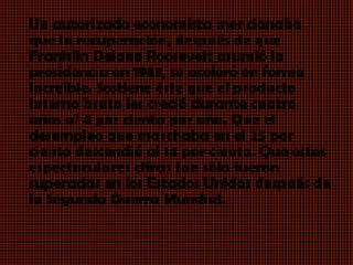 Un autorizado economista mencionaba
que la recuperación, después de que
Franklin Delano Roosevelt asumió la
presidencia en 1933, se aceleró en forma
increíble. Sostiene éste que el producto
interno bruto les creció durante cuatro
años al 4 por ciento por año. Que el
desempleo que marchaba en el 25 por
ciento descendió al 14 por ciento. Que estas
espectaculares cifras tan sólo fueron
superadas en los Estados Unidos después de
la Segunda Guerra Mundial.
 
