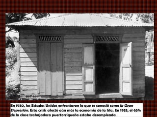 En 1930, los Estados Unidos enfrentaron lo que se conoció como  la Gran
Depresión. Esta crisis afectó aún más la economía de la Isla. En 1933, el 65%
de la clase trabajadora puertorriqueña estaba desempleada
 