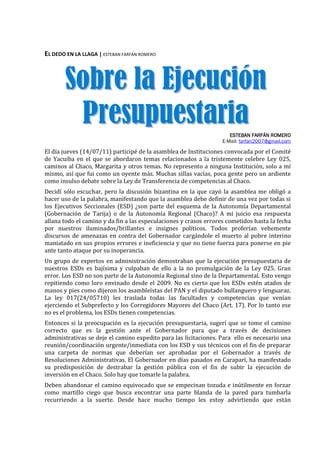 EL DEDO EN LA LLAGA | ESTEBAN FARFÁN ROMERO



       Sobre la Ejecución
        Presupuestaria                                                ESTEBAN FARFÁN ROMERO
                                                                   E-Mail: farfan2007@gmail.com

El día jueves (14/07/11) participé de la asamblea de Instituciones convocada por el Comité
de Yacuiba en el que se abordaron temas relacionados a la tristemente celebre Ley 025,
caminos al Chaco, Margarita y otros temas. No represento a ninguna Institución, solo a mí
mismo, así que fui como un oyente más. Muchas sillas vacías, poca gente pero un ardiente
como insulso debate sobre la Ley de Transferencia de competencias al Chaco.
Decidí sólo escuchar, pero la discusión bizantina en la que cayó la asamblea me obligó a
hacer uso de la palabra, manifestando que la asamblea debe definir de una vez por todas si
los Ejecutivos Seccionales (ESD) ¿son parte del esquema de la Autonomía Departamental
(Gobernación de Tarija) o de la Autonomía Regional (Chaco)? A mi juicio esa respuesta
allana todo el camino y da fin a las especulaciones y crasos errores cometidos hasta la fecha
por nuestros iluminados/brillantes e insignes políticos. Todos proferían vehemente
discursos de amenazas en contra del Gobernador cargándole el muerto al pobre interino
maniatado en sus propios errores e ineficiencia y que no tiene fuerza para ponerse en pie
ante tanto ataque por su inoperancia.
Un grupo de expertos en administración demostraban que la ejecución presupuestaria de
nuestros ESDs es bajísima y culpaban de ello a la no promulgación de la Ley 025. Gran
error. Los ESD no son parte de la Autonomía Regional sino de la Departamental. Esto vengo
repitiendo como loro envinado desde el 2009. No es cierto que los ESDs estén atados de
manos y pies como dijeron los asambleístas del PAN y el diputado bullanguero y lenguaraz.
La ley 017(24/05710) les traslada todas las facultades y competencias que venían
ejerciendo el Subprefecto y los Corregidores Mayores del Chaco (Art. 17). Por lo tanto ese
no es el problema, los ESDs tienen competencias.
Entonces si la preocupación es la ejecución presupuestaria, sugerí que se tome el camino
correcto que es la gestión ante el Gobernador para que a través de decisiones
administrativas se deje el camino expedito para las licitaciones. Para ello es necesario una
reunión/coordinación urgente/inmediata con los ESD y sus técnicos con el fin de preparar
una carpeta de normas que deberían ser aprobadas por el Gobernador a través de
Resoluciones Administrativas. El Gobernador en días pasados en Caraparí, ha manifestado
su predisposición de destrabar la gestión pública con el fin de subir la ejecución de
inversión en el Chaco. Solo hay que tomarle la palabra.
Deben abandonar el camino equivocado que se empecinan tozuda e inútilmente en forzar
como martillo ciego que busca encontrar una parte blanda de la pared para tumbarla
recurriendo a la suerte. Desde hace mucho tiempo les estoy advirtiendo que están
 