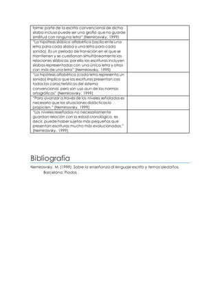forme parte de la escrita convencional de dicha
silaba incluso puede ser una grafía que no guarde
similitud con ninguna letra” (Nemirosvsky, 1999)
“La hipótesis silábico alfabética (oscila ente una
letra para cada silaba y una letra para cada
sonido). Es un periodo de transición en el que se
mantienen y se cuestionan simultáneamente las
relaciones silábicas; por ello las escrituras incluyen
silabas representadas con una única letra y otras
con más de una letra” (Nemirosvsky, 1999)
“La hipótesis alfabética (cada letra representa un
sonido) Implica que las escrituras presentan cas
todas las características del sistema
convencional, pero son uso aun de las normas
ortográficas” (Nemirosvsky, 1999)
“Para avanzar a través de los niveles señalados es
necesario que las situaciones didácticas lo
propicien.” (Nemirosvsky, 1999)
“Los niveles reseñados no necesariamente
guardan relación con la edad cronológica, es
decir, puede haber sujetos más pequeños que
presentan escrituras mucho más evolucionadas.”
(Nemirosvsky, 1999)
Bibliografía
Nemirosvsky, M. (1999). Sobre la enseñanza dl lenguaje escrito y temas aledaños.
Barcelona: Piados .
 