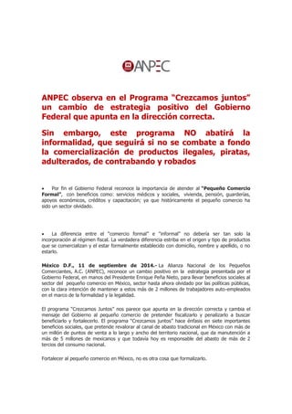 ANPEC observa en el Programa “Crezcamos juntos” 
un cambio de estrategia positivo del Gobierno 
Federal que apunta en la dirección correcta. 
Sin embargo, este programa NO abatirá la 
informalidad, que seguirá si no se combate a fondo 
la comercialización de productos ilegales, piratas, 
adulterados, de contrabando y robados 
 Por fin el Gobierno Federal reconoce la importancia de atender al “Pequeño Comercio 
Formal”, con beneficios como: servicios médicos y sociales, vivienda, pensión, guarderías, 
apoyos económicos, créditos y capacitación; ya que históricamente el pequeño comercio ha 
sido un sector olvidado. 
 La diferencia entre el “comercio formal” e “informal” no debería ser tan solo la 
incorporación al régimen fiscal. La verdadera diferencia estriba en el origen y tipo de productos 
que se comercializan y el estar formalmente establecido con domicilio, nombre y apellido, o no 
estarlo. 
México D.F., 11 de septiembre de 2014.- La Alianza Nacional de los Pequeños 
Comerciantes, A.C. (ANPEC), reconoce un cambio positivo en la estrategia presentada por el 
Gobierno Federal, en manos del Presidente Enrique Peña Nieto, para llevar beneficios sociales al 
sector del pequeño comercio en México, sector hasta ahora olvidado por las políticas públicas, 
con la clara intención de mantener a estos más de 2 millones de trabajadores auto-empleados 
en el marco de la formalidad y la legalidad. 
El programa “Crezcamos Juntos” nos parece que apunta en la dirección correcta y cambia el 
mensaje del Gobierno al pequeño comercio de pretender fiscalizarlo y penalizarlo a buscar 
beneficiarlo y fortalecerlo. El programa “Crezcamos juntos” hace énfasis en siete importantes 
beneficios sociales, que pretende revalorar al canal de abasto tradicional en México con más de 
un millón de puntos de venta a lo largo y ancho del territorio nacional, que da manutención a 
más de 5 millones de mexicanos y que todavía hoy es responsable del abasto de más de 2 
tercios del consumo nacional. 
Fortalecer al pequeño comercio en México, no es otra cosa que formalizarlo. 
 