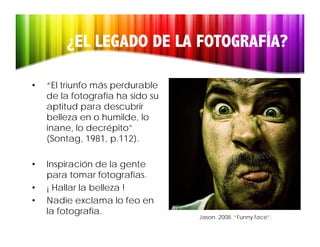 ¿EL LEGADO DE LA FOTOGRAFÍA?

•   “El triunfo más perdurable
    de la fotografía ha sido su
    aptitud para descubrir
    belleza en o humilde, lo
    inane, lo decrépito”
    (Sontag, 1981, p.112).
    (Sontag 1981 p 112)

•   Inspiración de la gente
    para tomar fotografías.
•   ¡ Hallar la belleza !
•   Nadie exclama lo feo en
    la fotografía.
                                  Jason. 2008. “Funny face”.
 