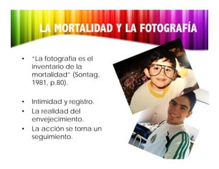 LA MORTALIDAD Y LA FOTOGRAFÍA

•   “La fotografía es el
    inventario de la
    mortalidad (Sontag,
    mortalidad” (Sontag
    1981, p.80).

•   Intimidad y registro.
•   La realidad del
    envejecimiento.
          j i i
•   La acción se torna un
    seguimiento.
    seguimiento
 