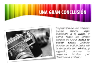UNA GRAN CONCLUSIÓN

      La posesión de una cámara
      puede       inspirar      algo
                                  g
      semejante a la lujuria. Y
      como todas las formas
      creíbles de lujuria, nunca se
      puede     saciar;
                     i      primero
                              i
      porque las posibilidades de
      la fotografía son infinitas, y
      segundo,
      segundo         porque       el
      proyecto      termina      por
      devorarse a sí mismo.
 