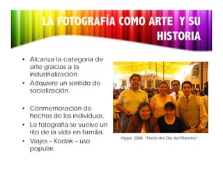 LA FOTOGRAFÍA COMO ARTE Y SU
                          HISTORIA
• Alcanza la categoría de
  arte gracias a la
  industrialización.
  industrialización
• Adquiere un sentido de
  socialización.

• Conmemoración de
  hechos de los individuos.
• La fotografía se vuelve un
  rito de la vida en familia.
                                Hiyya. 2008. “Fiesta del Día del Maestro”.
                                  yy
• Viajes – Kodak – uso
  popular.
 