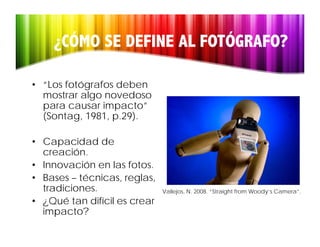 ¿CÓMO SE DEFINE AL FOTÓGRAFO?

• “Los fotógrafos deben
  mostrar algo novedoso
  para causar impacto
               impacto”
  (Sontag, 1981, p.29).

• C
  Capacidad d
          id d de
  creación.
• Innovación en las fotos.
• Bases – técnicas, reglas,
  tradiciones.                Vallejos, N. 2008. “Straight from Woody’s Camera”.
• ¿Qué tan difícil es crear
  impacto?
 