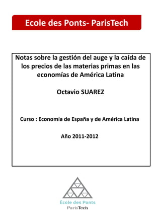 Notas sobre la gestión del auge y la caída de
los precios de las materias primas en las
economías de América Latina
Octavio SUAREZ
Curso : Economía de España y de América Latina
Año 2011-2012
Ecole des Ponts- ParisTech
 