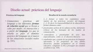 Diseño actual: prácticas del lenguaje
Prácticas del lenguaje
• Llamaremos prácticas del
lenguaje a las diferentes formas
de relación social que se llevan a
cabo por medio, en interacción y
a partir del lenguaje. Lo que se
enseña es pues el dominio
práctico del lenguaje en el marco
de las situaciones sociales reales
(p. 331).
Desafíos de la escuela secundaria
[…] formar a todos los ciudadanos como
sujetos de las prácticas sociales del lenguaje
[…]. Es decir, la responsabilidad de la educación es
formar alumnos como:
• practicantes activos de la cultura escrita, intérpretes
críticos de los mensajes de los medios de
comunicación;
• conocedores y practicantes de usos más
especializados, como es el discurso literario;
• estudiantes que, a partir de sus prácticas de lenguaje
adecuadas a los propósitos de este ámbito
discursivo, puedan permanecer en el sistema
educativo, completar su ES y proseguir sus estudios
académicos (p. 328).(Dirección General de Cultura y Educación, 2007).
 