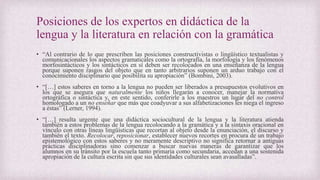 Posiciones de los expertos en didáctica de la
lengua y la literatura en relación con la gramática
• “Al contrario de lo que prescriben las posiciones constructivistas o lingüístico textualistas y
comunicacionales los aspectos gramaticales como la ortografía, la morfología y los fenómenos
morfosintácticos y los sintácticos en sí deben ser recolocados en una enseñanza de la lengua
porque suponen rasgos del objeto que en tanto arbitrarios suponen un arduo trabajo con el
conocimiento disciplinario que posibilita su apropiación” (Bombini, 2003).
• “[…] estos saberes en torno a la lengua no pueden ser liberados a presupuestos evolutivos en
los que se asegura que naturalmente los niños llegarán a conocer, manejar la normativa
ortográfica o sintáctica y, en este sentido, conferirle a los maestros un lugar del no control
homologado a un no enseñar que más que coadyuvar a sus alfabetizaciones les niega el ingreso
a éstas” (Lerner, 1994).
• “[…] resulta urgente que una didáctica sociocultural de la lengua y la literatura atienda
también a estos problemas de la lengua recolocando a la gramática y a la sintaxis oracional en
vínculo con otras líneas lingüísticas que recortan al objeto desde la enunciación, el discurso y
también el texto. Recolocar, reposicionar, establecer nuevos recortes en procura de un trabajo
epistemológico con estos saberes y no meramente descriptivo no significa retornar a antiguas
prácticas disciplinadoras sino comenzar a buscar nuevas maneras de garantizar que los
alumnos en su tránsito por la escuela tanto primaria como secundaria, accedan a una sostenida
apropiación de la cultura escrita sin que sus identidades culturales sean avasalladas”.
 