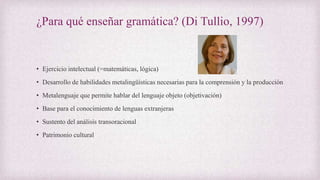 • Ejercicio intelectual (=matemáticas, lógica)
• Desarrollo de habilidades metalingüísticas necesarias para la comprensión y la producción
• Metalenguaje que permite hablar del lenguaje objeto (objetivación)
• Base para el conocimiento de lenguas extranjeras
• Sustento del análisis transoracional
• Patrimonio cultural
¿Para qué enseñar gramática? (Di Tullio, 1997)
 