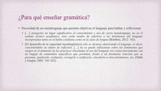 ¿Para qué enseñar gramática?
• Necesidad de un metalenguaje que permita objetivar el lenguaje para hablar y reflexionar
• […] otorgarles un lugar significativo al conocimiento y uso de cierto metalenguaje, no en el
sentido técnico académico, sino como modos de referirse a los fenómenos del lenguaje
incorporados tanto en el habla cotidiana como en la clase de lengua (Bombini, 2012: 142).
• [El desarrollo de la capacidad metalingüística] solo se alcanza objetivando el lenguaje, es decir,
convirtiéndolo en objeto de reflexión. […] no se puede reflexionar sobre los fenómenos que
surgen en el momento de las prácticas vinculadas al uso del lenguaje sin contar previamente con
un bagaje de contenidos específicos que permitan, frente a un fenómeno concreto que se
presenta, analizarlo, evaluarlo, corregirlo o ratificarlo, vincularlo a otros fenómenos, etc. (Otañi
y Gaspar, 2001: 101-102).
 
