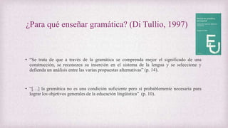 ¿Para qué enseñar gramática? (Di Tullio, 1997)
• “Se trata de que a través de la gramática se comprenda mejor el significado de una
construcción, se reconozca su inserción en el sistema de la lengua y se seleccione y
defienda un análisis entre las varias propuestas alternativas” (p. 14).
• “[…] la gramática no es una condición suficiente pero sí probablemente necesaria para
lograr los objetivos generales de la educación lingüística” (p. 10).
 