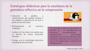 Estrategias didácticas para la enseñanza de la
gramática reflexiva en la comprensión
• Selección de palabras o
construcciones que puedan sustituir a
una palabra o expresión de un texto a
partir de una lista dada
• Reformulación de oraciones
complejas
• Análisis de los efectos de sentido que
se derivan de ciertas elecciones
formales
• Trabajo con la morfología derivativa
de palabras desconocidas
“[…] ya no se trata de una lectura al
servicio de la identificación de
elementos correspondientes a
clasificaciones previamente
estudiadas, sino de una reflexión sobre
elementos lingüísticos de los textos en
aras de la comprensión, e incluso de la
interpretación”.
(Otañi & Gaspar, 2002).
 
