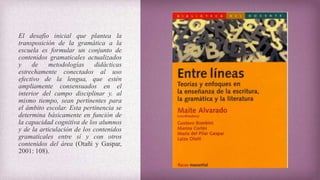 El desafío inicial que plantea la
transposición de la gramática a la
escuela es formular un conjunto de
contenidos gramaticales actualizados
y de metodologías didácticas
estrechamente conectados al uso
efectivo de la lengua, que estén
ampliamente consensuados en el
interior del campo disciplinar y. al
mismo tiempo, sean pertinentes para
el ámbito escolar. Esta pertinencia se
determina básicamente en función de
la capacidad cognitiva de los alumnos
y de la articulación de los contenidos
gramaticales entre sí y con otros
contenidos del área (Otañi y Gaspar,
2001: 108).
 